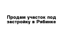 Продам участок под застройку в Рябинке